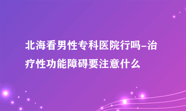 北海看男性专科医院行吗-治疗性功能障碍要注意什么