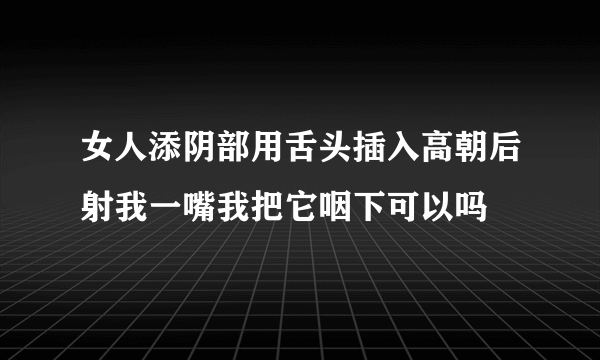 女人添阴部用舌头插入高朝后射我一嘴我把它咽下可以吗