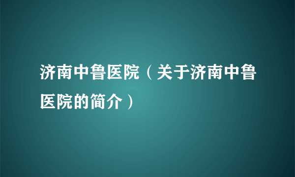 济南中鲁医院（关于济南中鲁医院的简介）