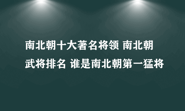 南北朝十大著名将领 南北朝武将排名 谁是南北朝第一猛将