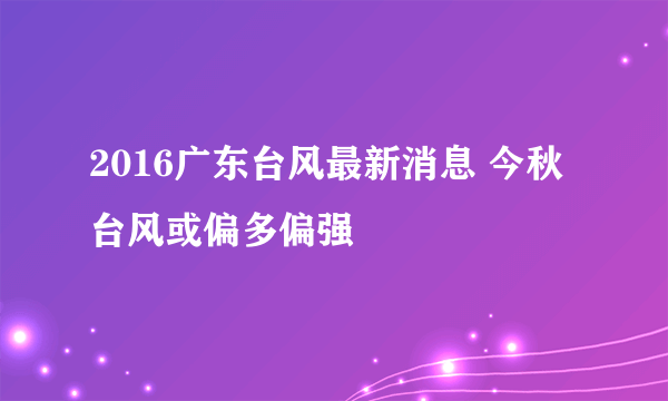 2016广东台风最新消息 今秋台风或偏多偏强