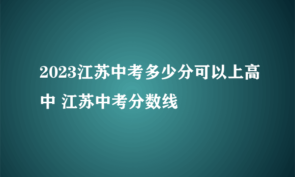 2023江苏中考多少分可以上高中 江苏中考分数线