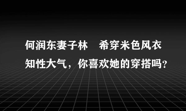 何润东妻子林姵希穿米色风衣知性大气，你喜欢她的穿搭吗？