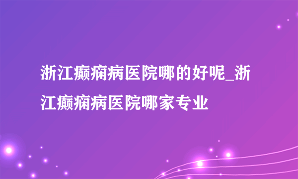 浙江癫痫病医院哪的好呢_浙江癫痫病医院哪家专业