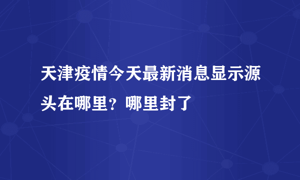 天津疫情今天最新消息显示源头在哪里？哪里封了