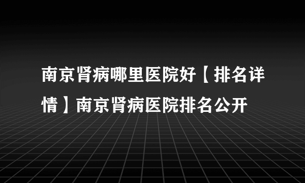 南京肾病哪里医院好【排名详情】南京肾病医院排名公开