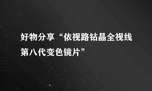 好物分享“依视路钻晶全视线第八代变色镜片”