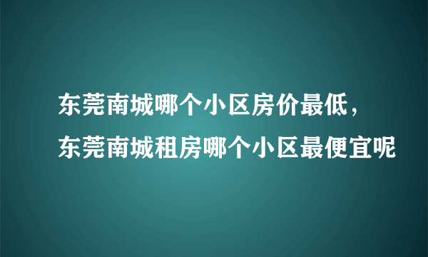 东莞南城哪个小区房价最低，东莞南城租房哪个小区最便宜呢