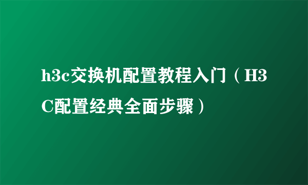 h3c交换机配置教程入门（H3C配置经典全面步骤）