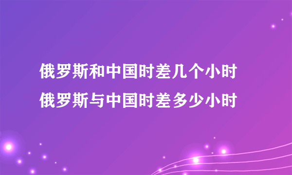 俄罗斯和中国时差几个小时 俄罗斯与中国时差多少小时