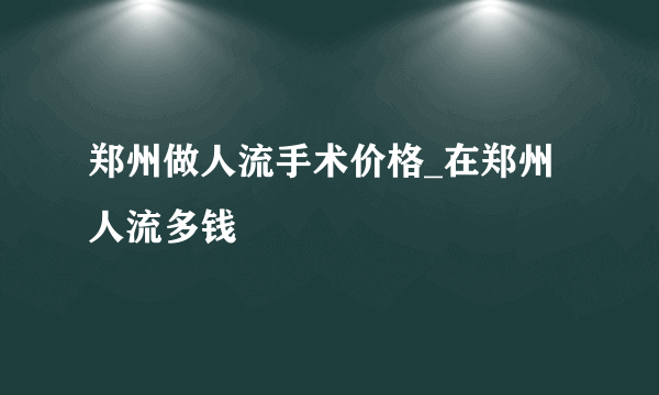 郑州做人流手术价格_在郑州人流多钱