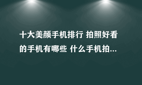 十大美颜手机排行 拍照好看的手机有哪些 什么手机拍照效果好