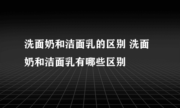 洗面奶和洁面乳的区别 洗面奶和洁面乳有哪些区别