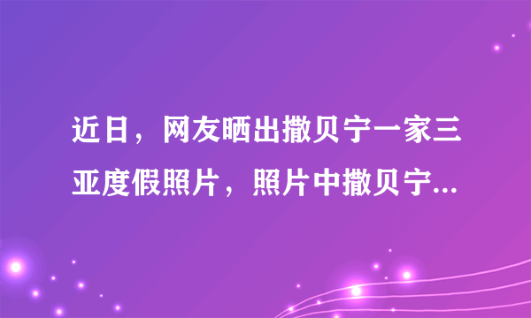 近日，网友晒出撒贝宁一家三亚度假照片，照片中撒贝宁的装扮有多低调？