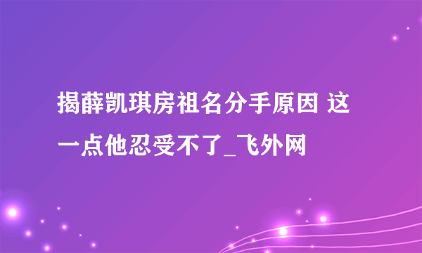 揭薛凯琪房祖名分手原因 这一点他忍受不了_飞外网