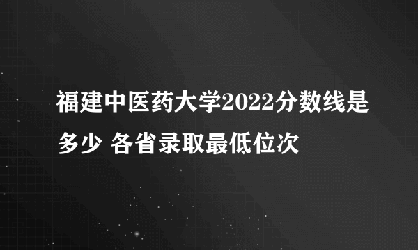 福建中医药大学2022分数线是多少 各省录取最低位次