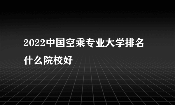 2022中国空乘专业大学排名 什么院校好