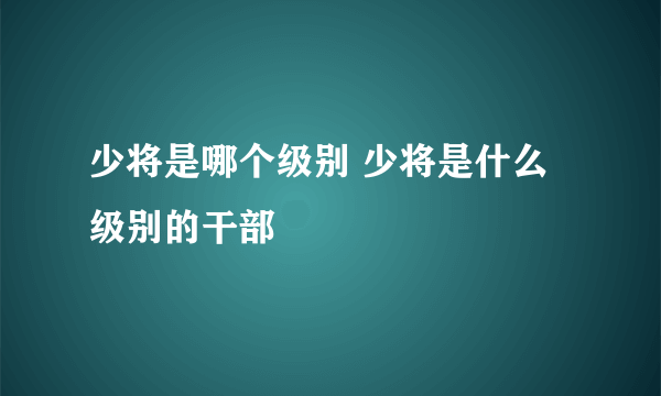 少将是哪个级别 少将是什么级别的干部