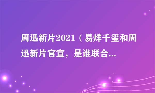 周迅新片2021（易烊千玺和周迅新片官宣，是谁联合执导的呢）资讯_飞外网