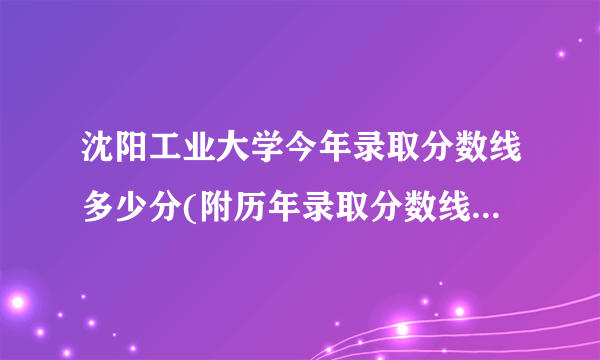 沈阳工业大学今年录取分数线多少分(附历年录取分数线统计)  