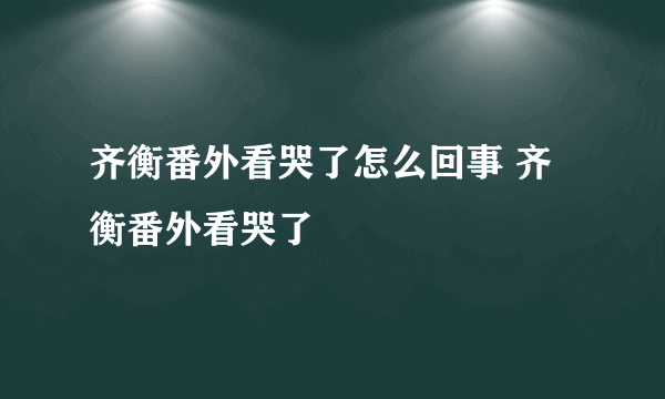 齐衡番外看哭了怎么回事 齐衡番外看哭了