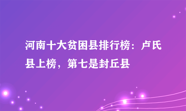 河南十大贫困县排行榜：卢氏县上榜，第七是封丘县