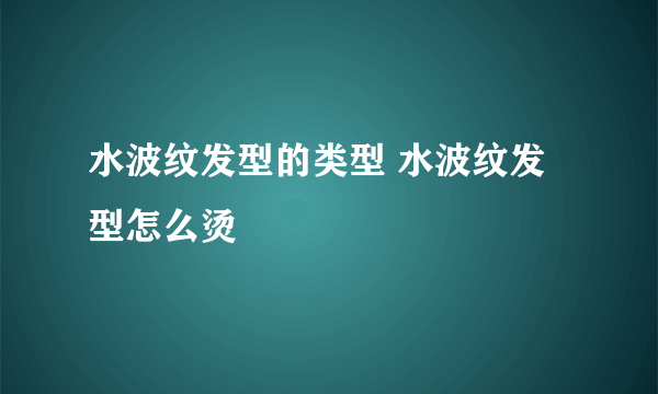 水波纹发型的类型 水波纹发型怎么烫