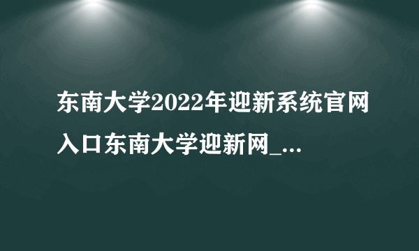 东南大学2022年迎新系统官网入口东南大学迎新网_江苏高考最新信息_飞外网