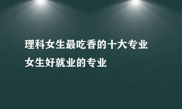 理科女生最吃香的十大专业 女生好就业的专业