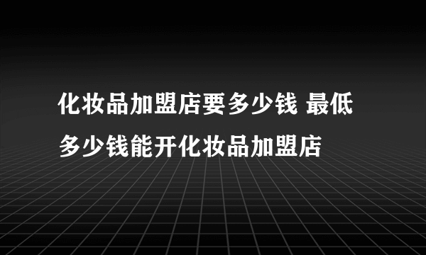 化妆品加盟店要多少钱 最低多少钱能开化妆品加盟店​