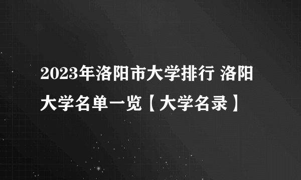 2023年洛阳市大学排行 洛阳大学名单一览【大学名录】