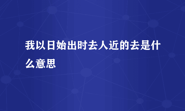 我以日始出时去人近的去是什么意思