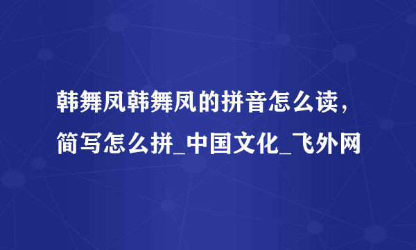 韩舞凤韩舞凤的拼音怎么读，简写怎么拼_中国文化_飞外网