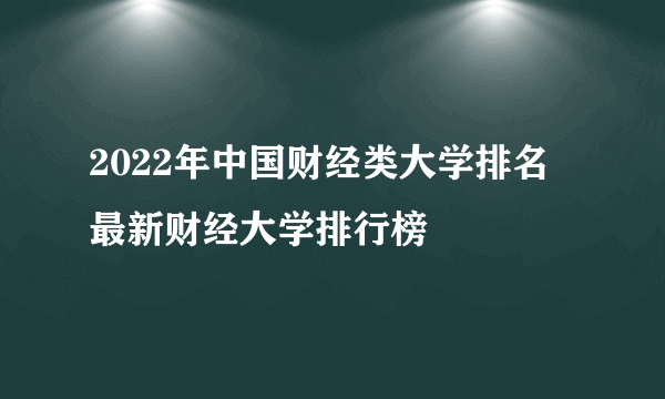 2022年中国财经类大学排名 最新财经大学排行榜