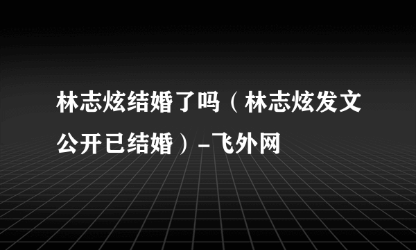 林志炫结婚了吗（林志炫发文公开已结婚）-飞外网