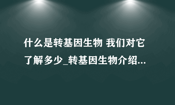 什么是转基因生物 我们对它了解多少_转基因生物介绍_转基因在中国情况_转基因生物经营