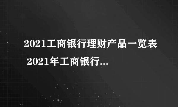 2021工商银行理财产品一览表 2021年工商银行理财产品有哪些 