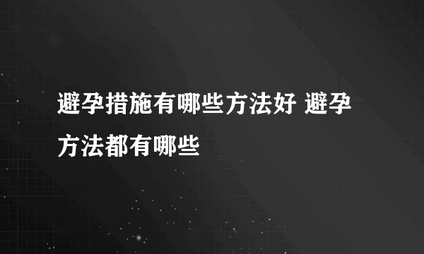 避孕措施有哪些方法好 避孕方法都有哪些