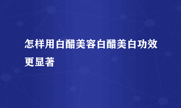 怎样用白醋美容白醋美白功效更显著