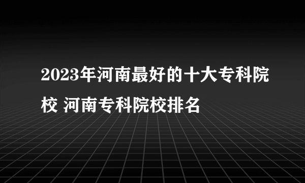 2023年河南最好的十大专科院校 河南专科院校排名