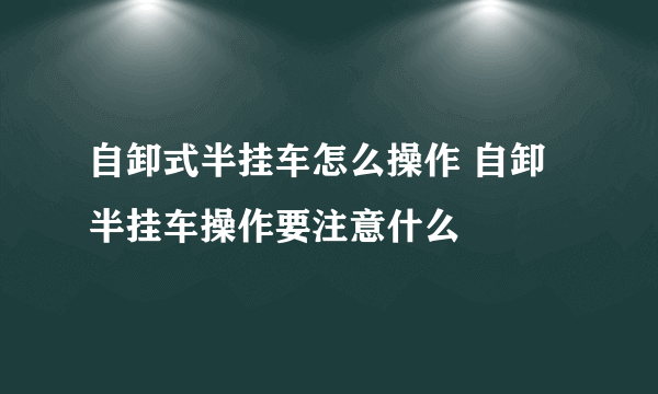 自卸式半挂车怎么操作 自卸半挂车操作要注意什么