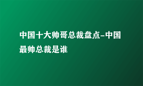 中国十大帅哥总裁盘点-中国最帅总裁是谁