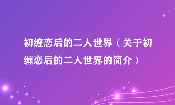 初缠恋后的二人世界（关于初缠恋后的二人世界的简介）