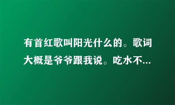 有首红歌叫阳光什么的。歌词大概是爷爷跟我说。吃水不忘挖井人，没有共产党哪来的新中国。大概就这样。请