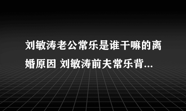 刘敏涛老公常乐是谁干嘛的离婚原因 刘敏涛前夫常乐背景资料照片