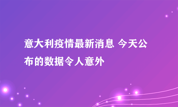 意大利疫情最新消息 今天公布的数据令人意外