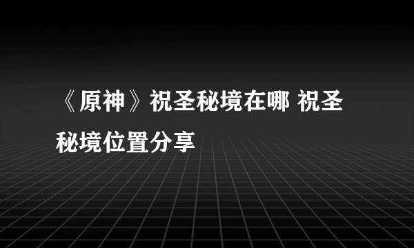 《原神》祝圣秘境在哪 祝圣秘境位置分享