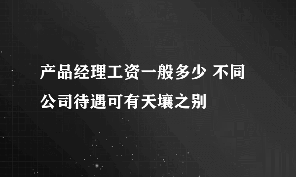 产品经理工资一般多少 不同公司待遇可有天壤之别