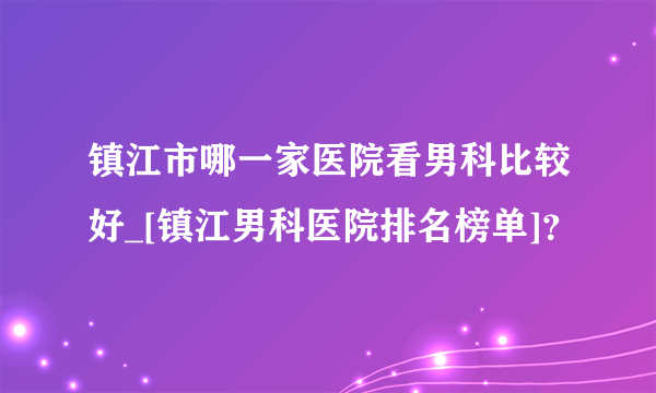 镇江市哪一家医院看男科比较好_[镇江男科医院排名榜单]？