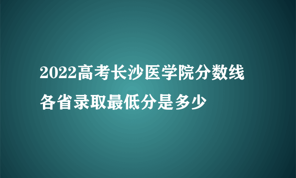 2022高考长沙医学院分数线 各省录取最低分是多少